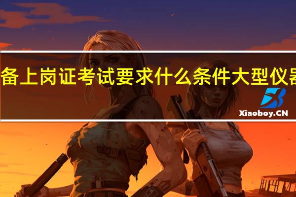 大型医疗设备上岗证考试要求什么条件 大型仪器上岗证考试报名