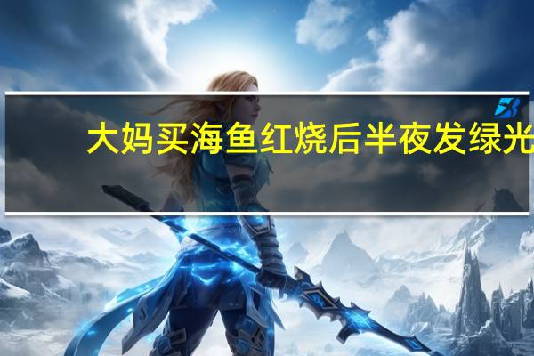 大妈买海鱼红烧后半夜发绿光：专家称无害但不要吃
