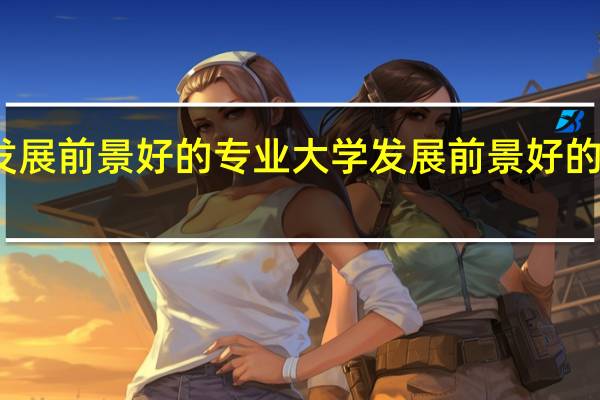 大学发展前景好的专业 大学发展前景好的专业有哪些