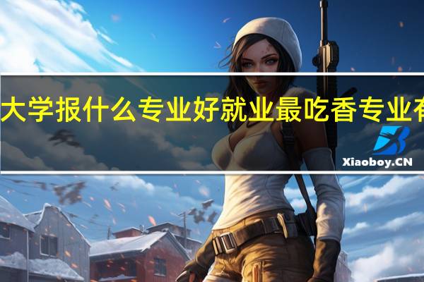 大学报什么专业好就业 最吃香专业有哪些