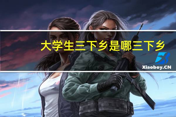 大学生三下乡是哪三下乡（大学生三下乡是指什么）