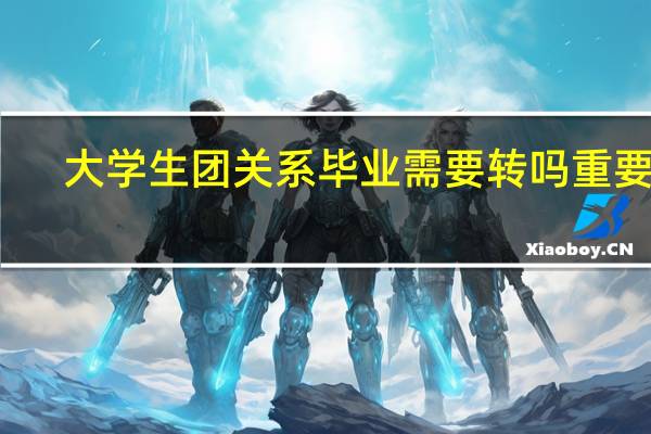 大学生团关系毕业需要转吗重要吗