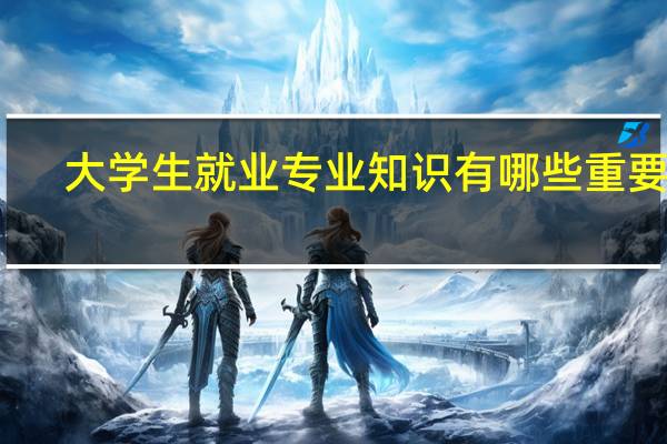 大学生就业专业知识有哪些重要性