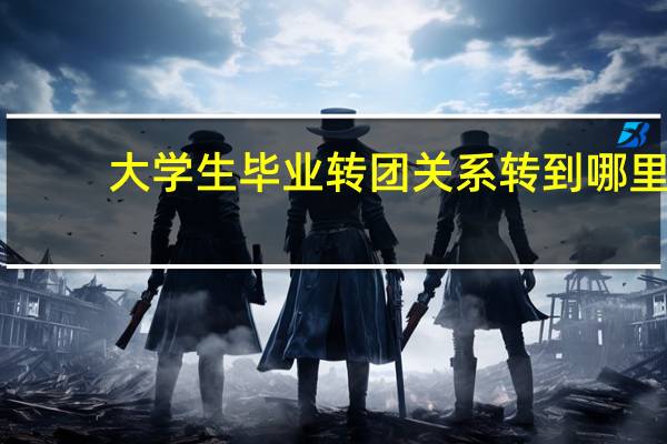 大学生毕业转团关系转到哪里