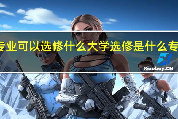 大学选专业可以选修什么 大学选修是什么专业都可以选吗