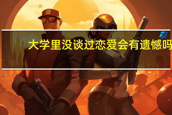 大学里没谈过恋爱会有遗憾吗（大学没谈过恋爱会有遗憾吗）