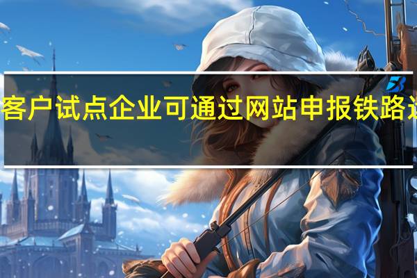 大客户试点企业可通过网站申报铁路运输计划