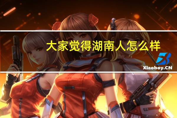 大家觉得湖南人怎么样（湖南人怎么样）