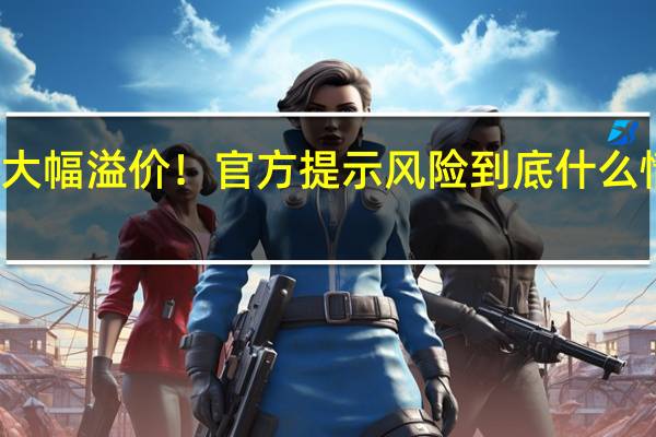 大幅溢价！官方提示风险 到底什么情况嘞