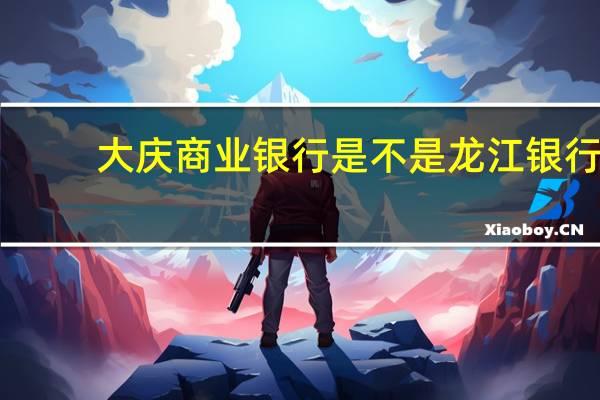 大庆商业银行是不是龙江银行（大庆商业银行）