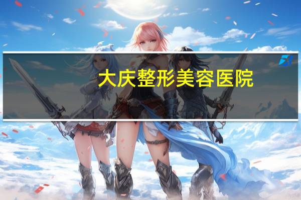 大庆整形美容医院？大庆想面部整形哪家好