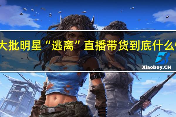 大批明星“逃离”直播带货 到底什么情况嘞