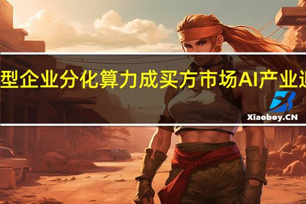 大模型企业分化 算力成买方市场 AI产业迎来转折点