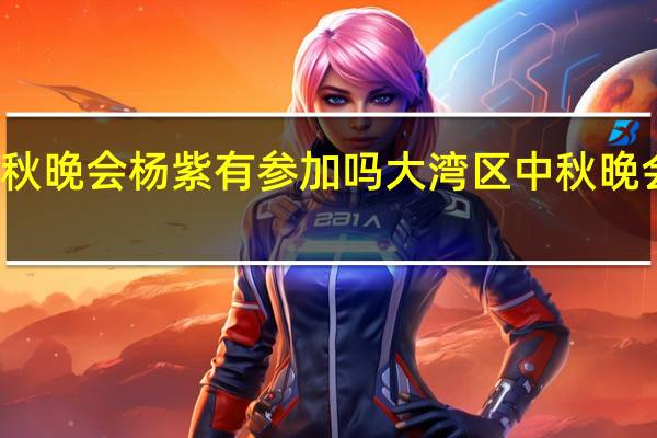 大湾区中秋晚会杨紫有参加吗 大湾区中秋晚会在哪个台播出