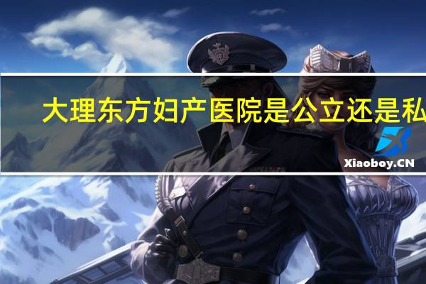 大理东方妇产医院是公立还是私立(大理东方妇产医院)