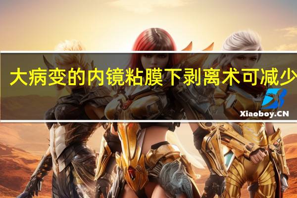 大病变的内镜粘膜下剥离术可减少复发