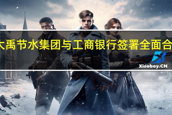 大禹节水集团与工商银行签署全面合作协议