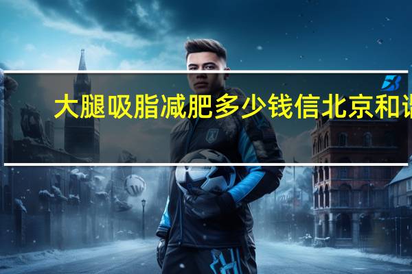 大腿吸脂减肥多少钱信北京和谐(腿部吸脂减肥术价格)