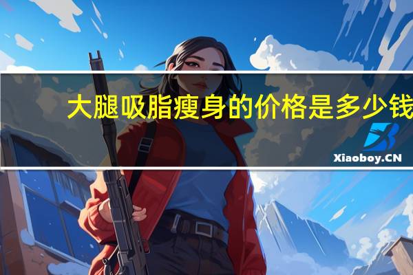 大腿吸脂瘦身的价格是多少钱(大腿吸脂一般多少钱)