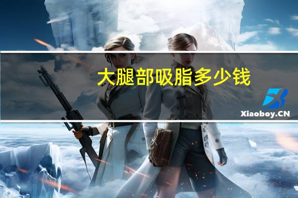 大腿部吸脂多少钱(大腿抽脂需要多少钱)