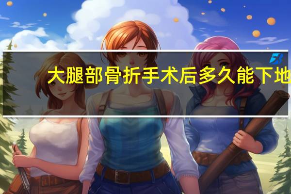 大腿部骨折手术后多久能下地（骨折手术后多久能下地）