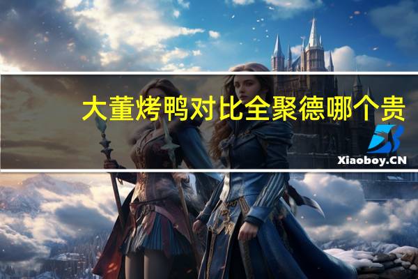 大董烤鸭对比全聚德哪个贵