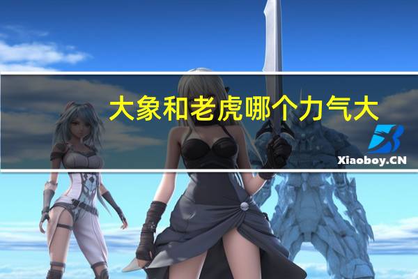 大象和老虎哪个力气大(大象和老虎哪个厉害)