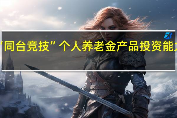 大资管“同台竞技” 个人养老金产品投资能力是“试金石”