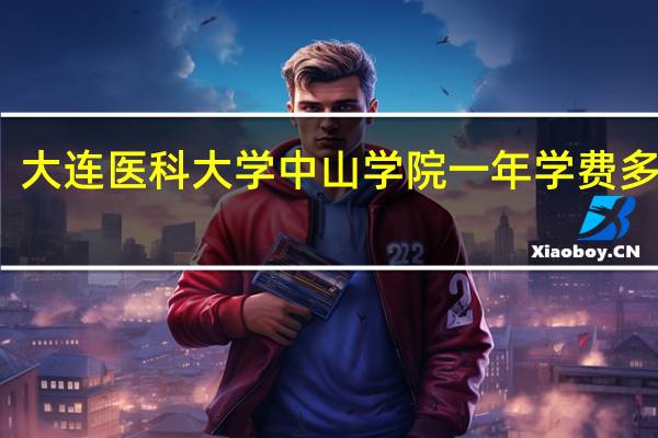 大连医科大学中山学院一年学费多少钱