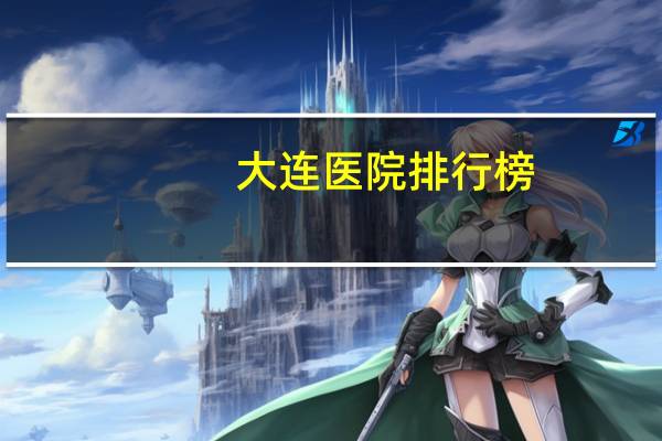 大连医院排行榜(大连看中医哪个医院最好)