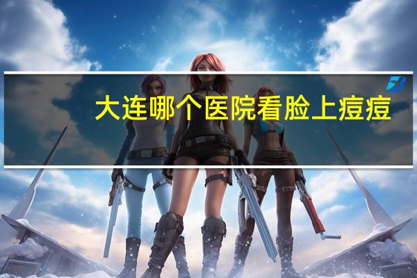 大连哪个医院看脸上痘痘(大连中医院皮肤科好不好)