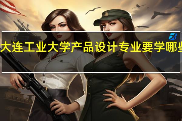 大连工业大学产品设计专业要学哪些课程，好学吗
