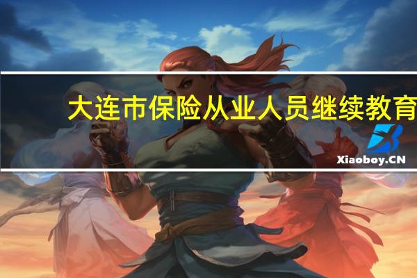 大连市保险从业人员继续教育（大连保险继续教育网）