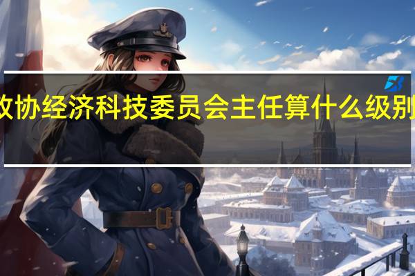 大连市沙河口区政协经济科技委员会主任算什么级别 全国政协常委什么级别