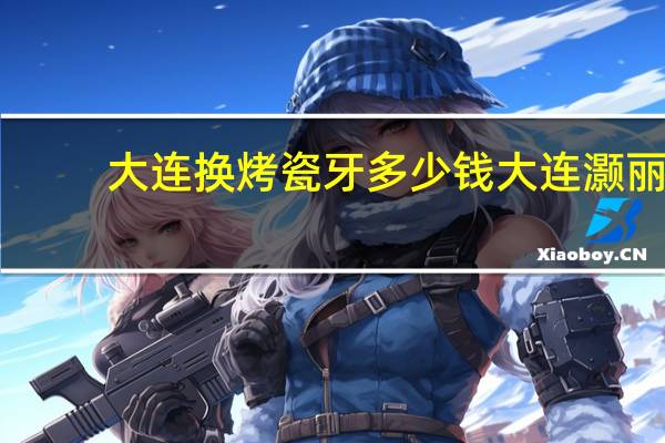 大连换烤瓷牙多少钱 大连灏丽义齿怎么样