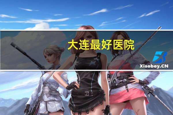 大连最好医院?大连有什么好医院