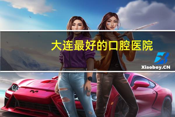 大连最好的口腔医院,大连地区哪家口腔医院好