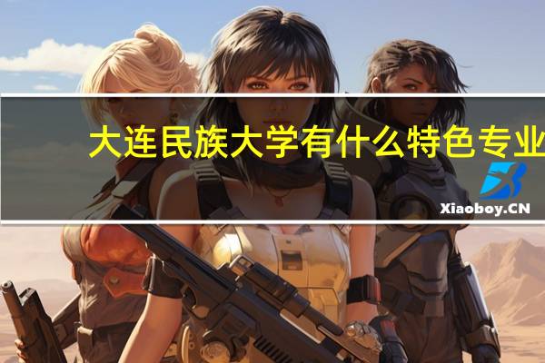 大连民族大学有什么特色专业，专业排名如何