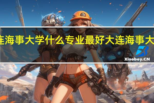 大连海事大学什么专业最好 大连海事大学好专业