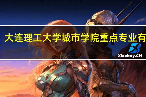 大连理工大学城市学院重点专业有哪些