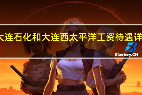大连石化和大连西太平洋工资待遇详细信息