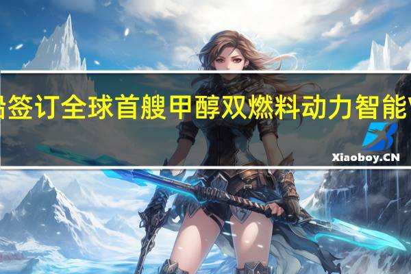大连造船签订全球首艘甲醇双燃料动力智能VLCC新船订单