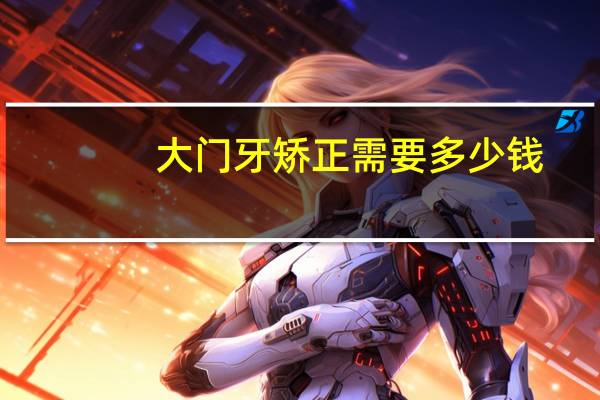 大门牙矫正需要多少钱？门牙矫正需要多少钱