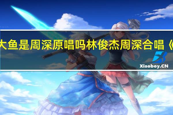 大鱼是周深原唱吗 林俊杰周深合唱《大鱼》