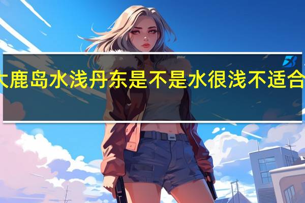 大鹿岛水浅丹东是不是水很浅不适合游泳啊