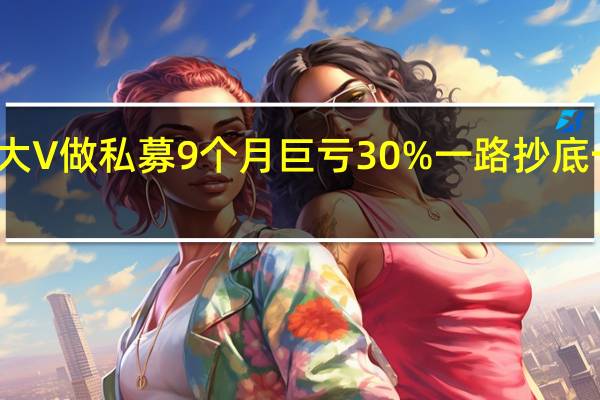 大V做私募9个月巨亏30% 一路抄底一路跌