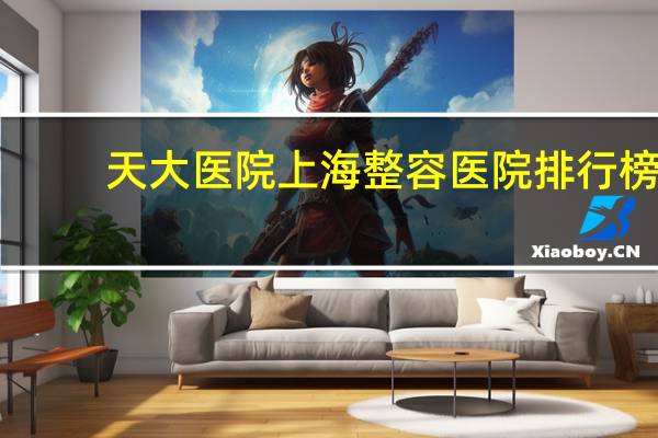 天大医院 上海整容医院排行榜