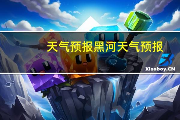 天气预报黑河天气预报（黑河地区天气预报）