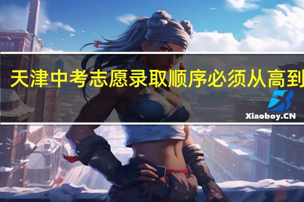 天津中考志愿录取顺序必须从高到低吗