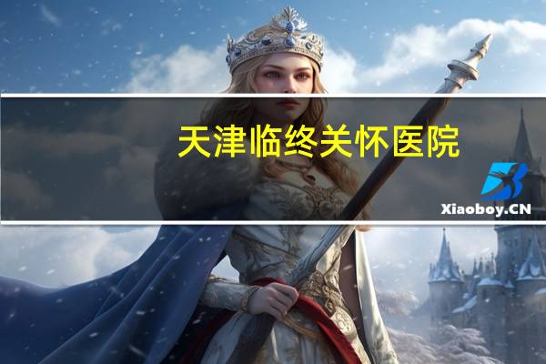 天津临终关怀医院,天津有没有临终关怀的医,院